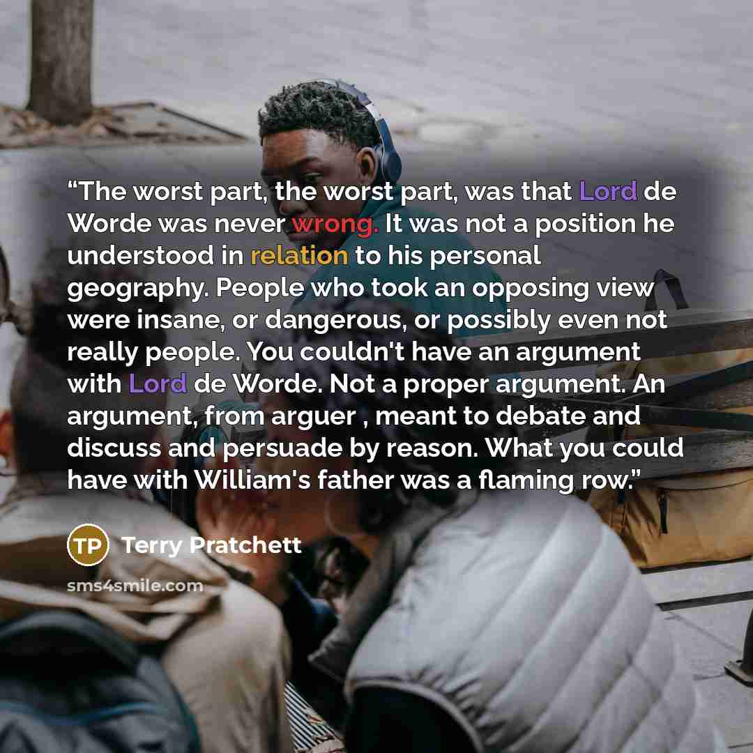 “The worst part, the worst part, was that Lord de Worde was never wrong. It was not a position he understood in relation to his personal geography. People who took an opposing view were insane, or dangerous, or possibly even not really people. You couldn't have an argument with Lord de Worde. Not a…” quote by Terry Pratchett