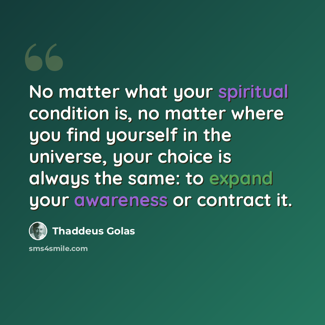 “No matter what your spiritual condition is, no matter where you find yourself in the universe, your choice is always the same: to expand your awareness or contract it.” quote by Thaddeus Golas