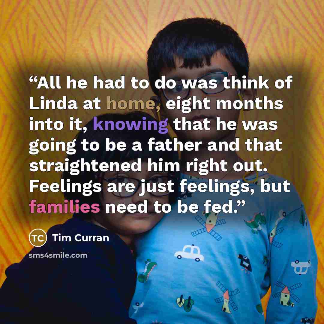 “All he had to do was think of Linda at home, eight months into it, knowing that he was going to be a father and that straightened him right out. Feelings are just feelings, but families need to be fed.” quote by Tim Curran