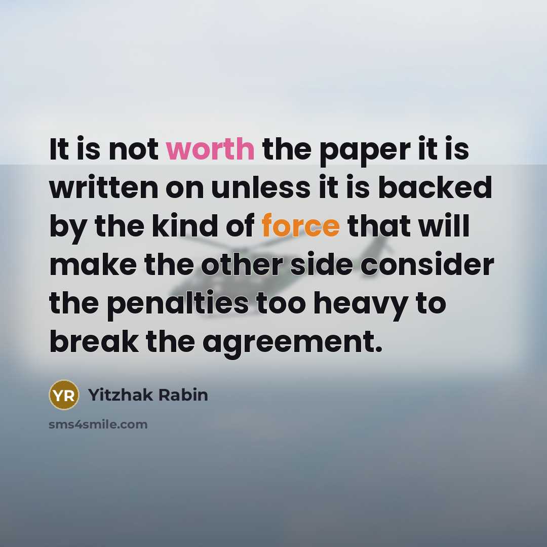 “It is not worth the paper it is written on unless it is backed by the kind of force that will make the other side consider the penalties too heavy to break the agreement.” quote by Yitzhak Rabin