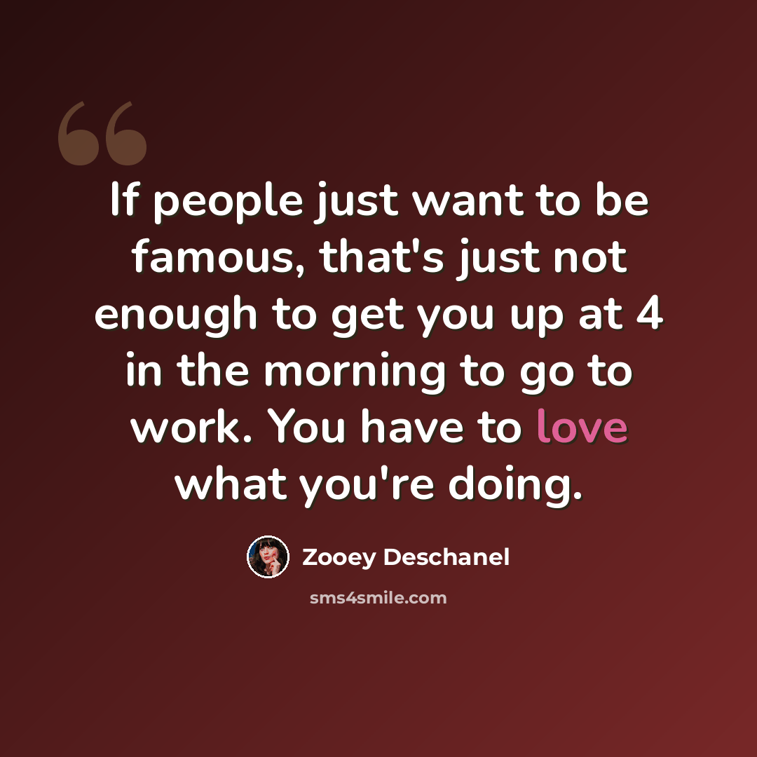 “If people just want to be famous, that's just not enough to get you up at 4 in the morning to go to work. You have to love what you're doing.” quote by Zooey Deschanel