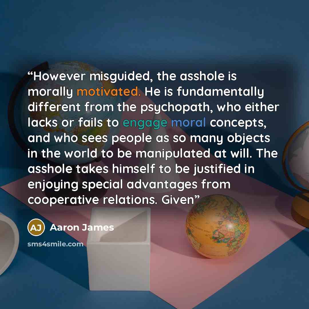 “However misguided, the asshole is morally motivated. He is fundamentally different from the psychopath, who either lacks or fails to engage moral concepts, and who sees people as so many objects in the world to be manipulated at will. The asshole takes himself to be justified in enjoying special…” quote by Aaron James