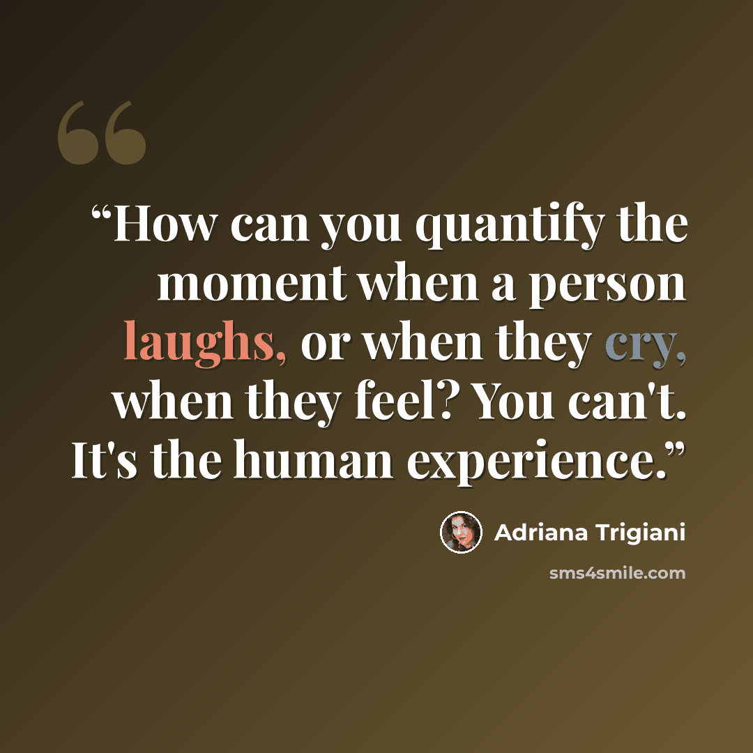 “How can you quantify the moment when a person laughs, or when they cry, when they feel? You can't. It's the human experience.” quote by Adriana Trigiani