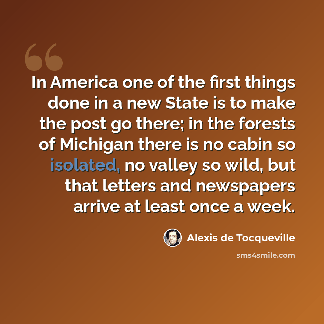 “In America one of the first things done in a new State is to make the post go there; in the forests of Michigan there is no cabin so isolated, no valley so wild, but that letters and newspapers arrive at least once a week.” quote by Alexis de Tocqueville