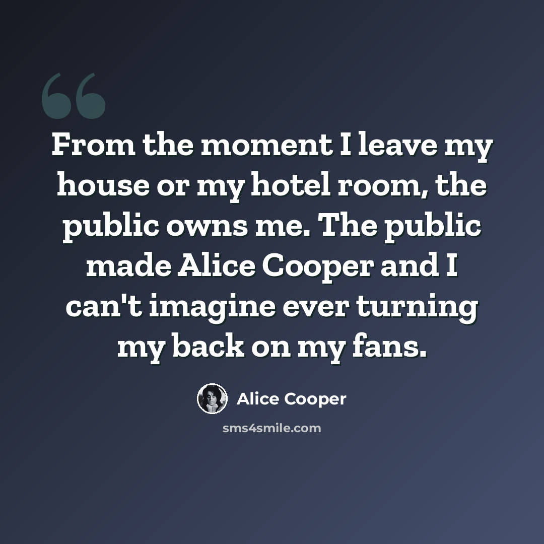 “From the moment I leave my house or my hotel room, the public owns me. The public made Alice Cooper and I can't imagine ever turning my back on my fans.” quote by Alice Cooper