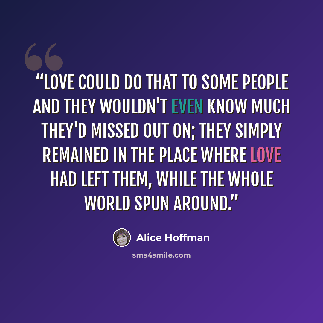 “Love could do that to some people and they wouldn't even know much they'd missed out on; they simply remained in the place where love had left them, while the whole world spun around.” quote by Alice Hoffman