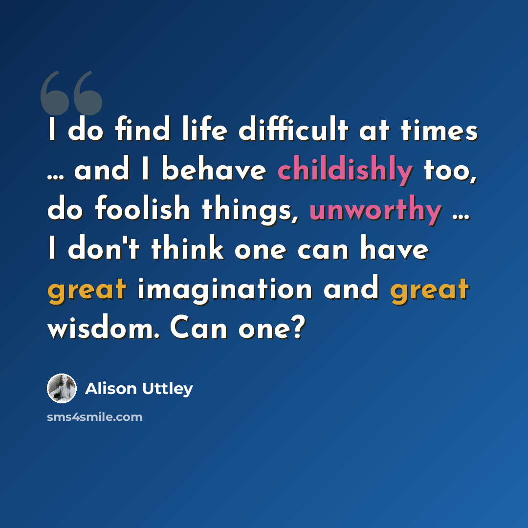 “I do find life difficult at times … and I behave childishly too, do foolish things, unworthy … I don't think one can have great imagination and great wisdom. Can one?” quote by Alison Uttley