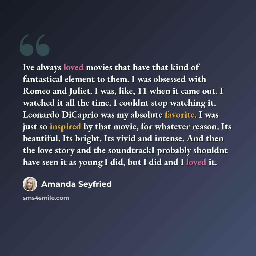 “Ive always loved movies that have that kind of fantastical element to them. I was obsessed with Romeo and Juliet. I was, like, 11 when it came out. I watched it all the time. I couldnt stop watching it. Leonardo DiCaprio was my absolute favorite. I was just so inspired by that movie, for whatever…” quote by Amanda Seyfried