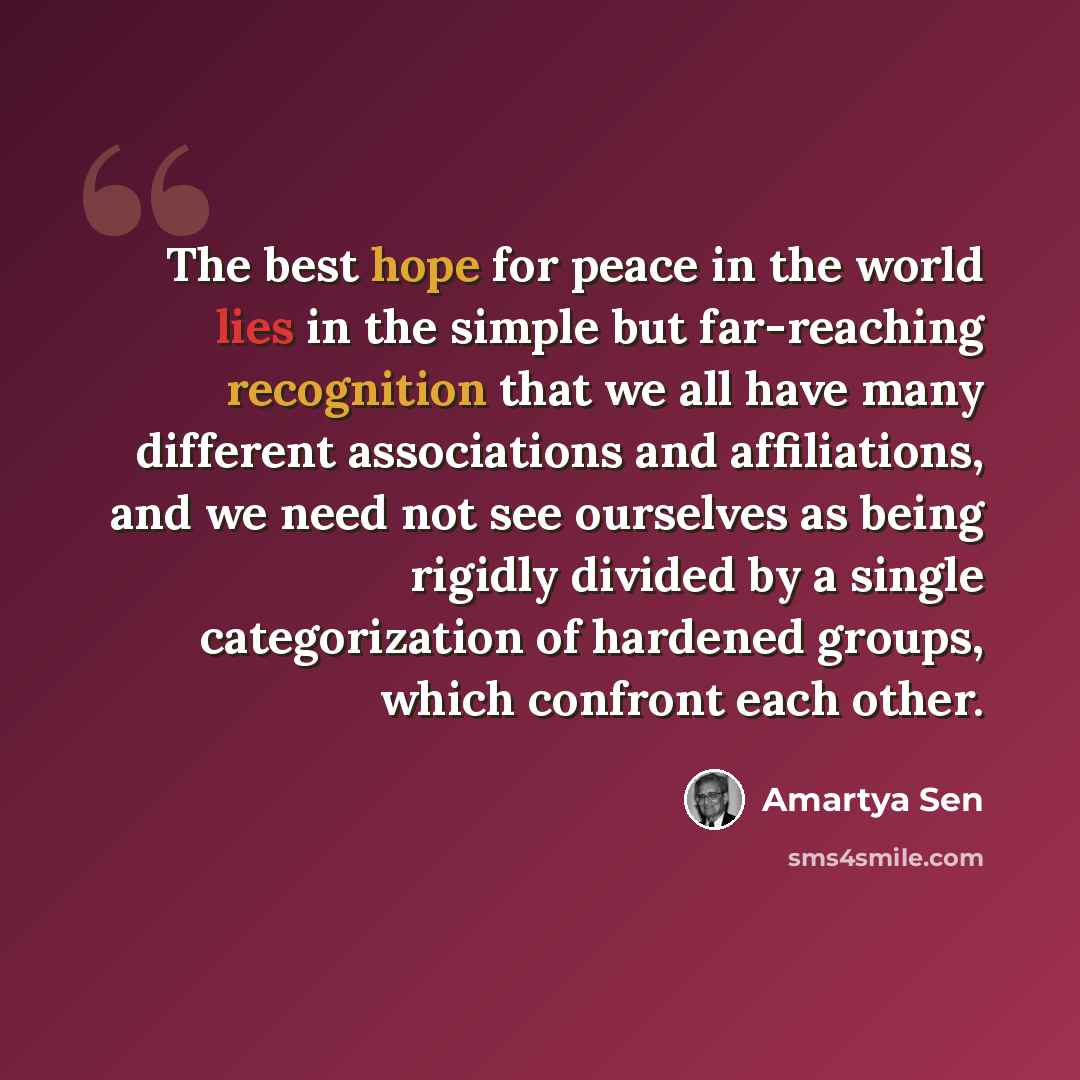 “The best hope for peace in the world lies in the simple but far-reaching recognition that we all have many different associations and affiliations, and we need not see ourselves as being rigidly divided by a single categorization of hardened groups, which confront each other.” quote by Amartya Sen