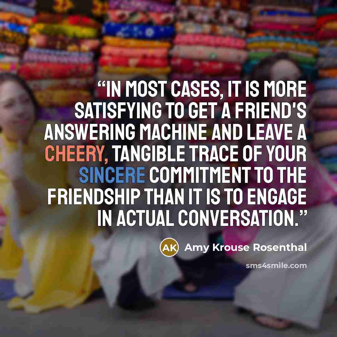 “In most cases, it is more satisfying to get a friend's answering machine and leave a cheery, tangible trace of your sincere commitment to the friendship than it is to engage in actual conversation.” quote by Amy Krouse Rosenthal