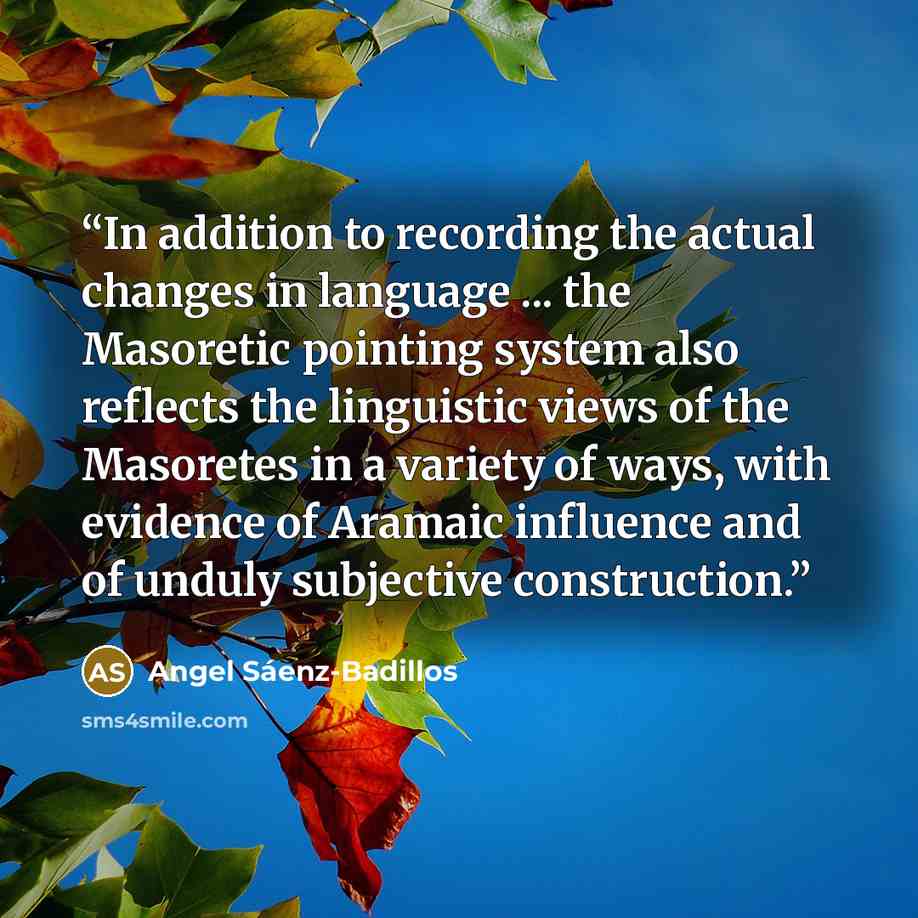 “In addition to recording the actual changes in language ... the Masoretic pointing system also reflects the linguistic views of the Masoretes in a variety of ways, with evidence of Aramaic influence and of unduly subjective construction.” quote by Angel Sáenz-Badillos
