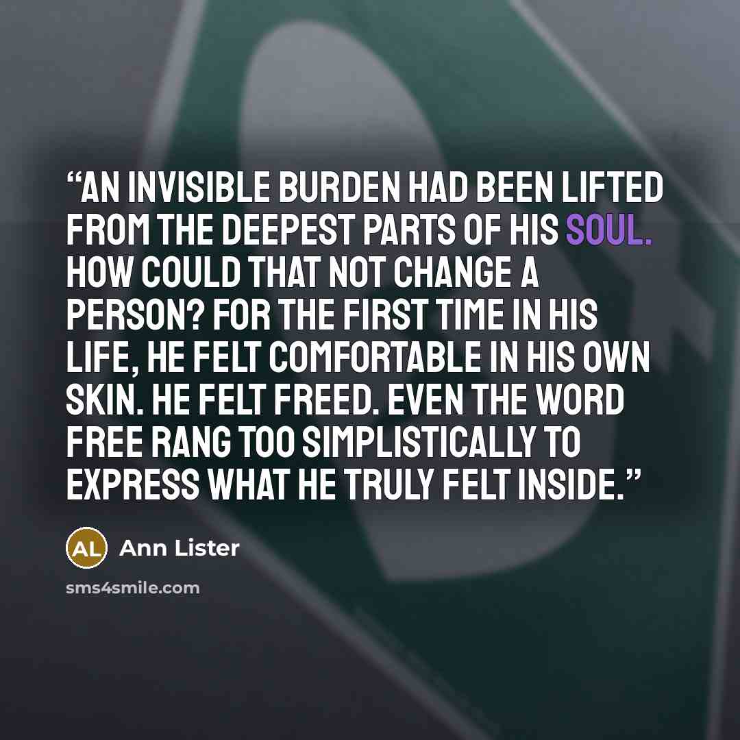 “An invisible burden had been lifted from the deepest parts of his soul. How could that not change a person? For the first time in his life, he felt comfortable in his own skin. He felt freed. Even the word free rang too simplistically to express what he truly felt inside.” quote by Ann Lister