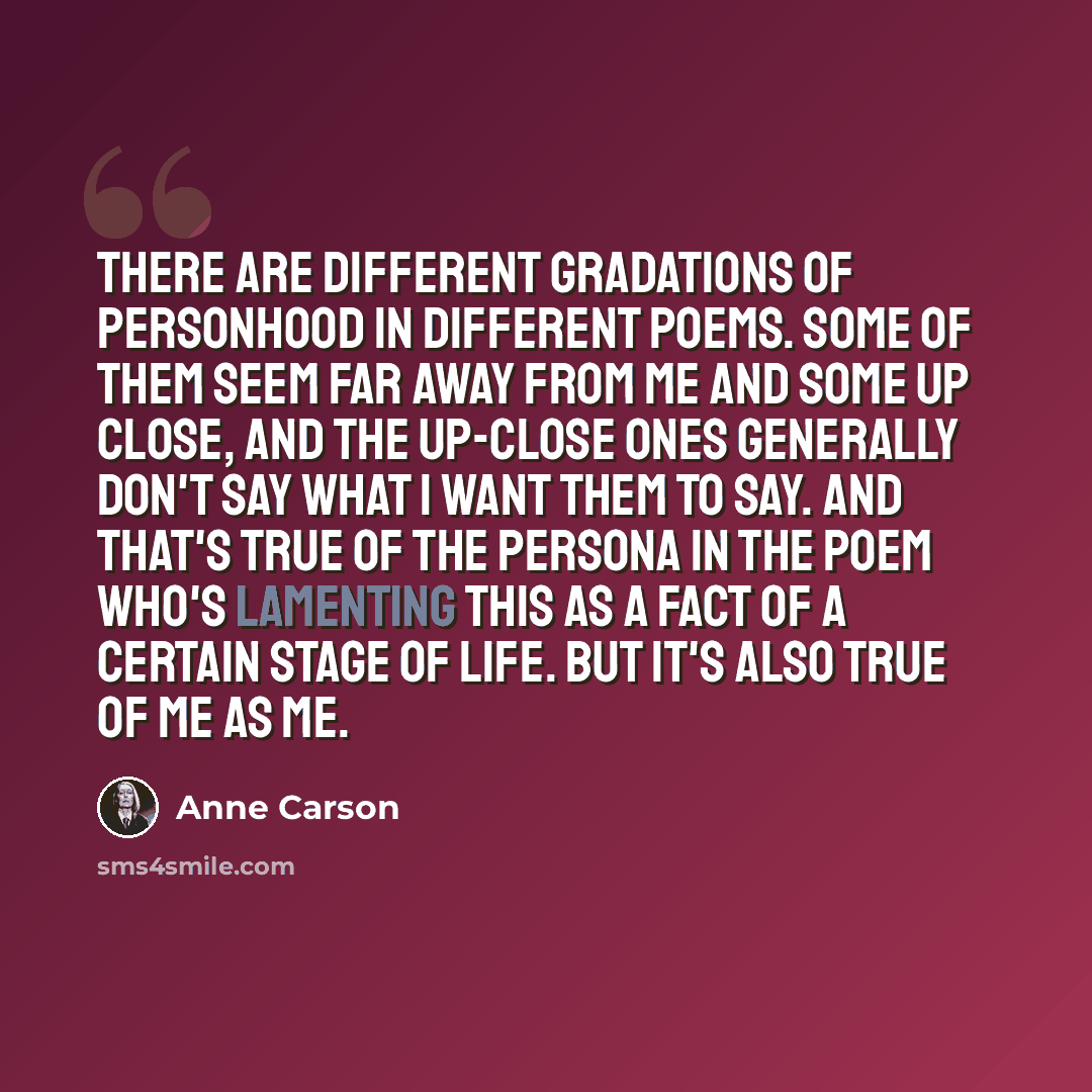 “There are different gradations of personhood in different poems. Some of them seem far away from me and some up close, and the up-close ones generally don't say what I want them to say. And that's true of the persona in the poem who's lamenting this as a fact of a certain stage of life. But it's…” quote by Anne Carson