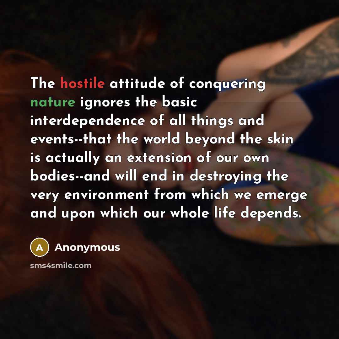 “The hostile attitude of conquering nature ignores the basic interdependence of all things and events--that the world beyond the skin is actually an extension of our own bodies--and will end in destroying the very environment from which we emerge and upon which our whole life depends.” quote by Anonymous