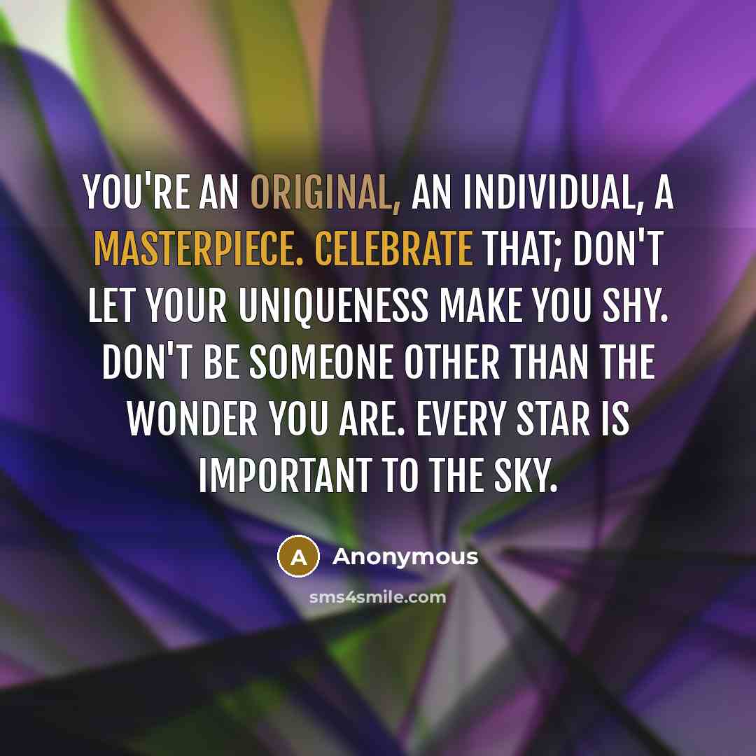 “You're an original, an individual, a masterpiece. Celebrate that; don't let your uniqueness make you shy. Don't be someone other than the wonder you are. Every star is important to the sky.” quote by Anonymous