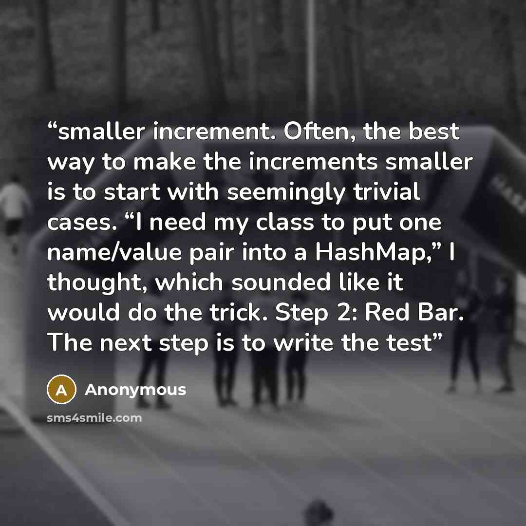“smaller increment. Often, the best way to make the increments smaller is to start with seemingly trivial cases. “I need my class to put one name/value pair into a HashMap,” I thought, which sounded like it would do the trick. Step 2: Red Bar. The next step is to write the test” quote by Anonymous