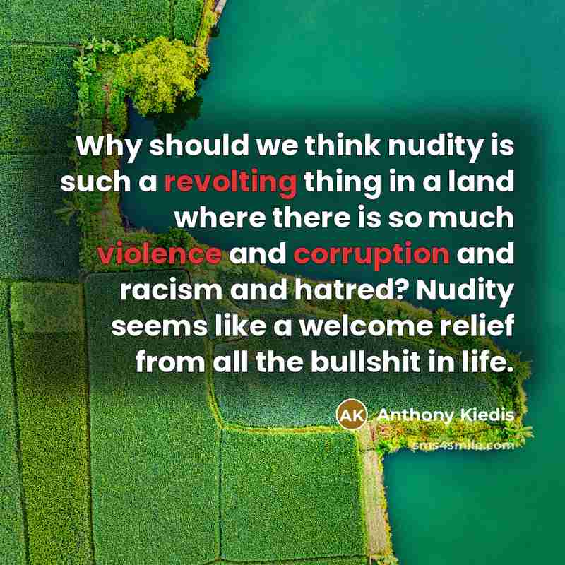 “Why should we think nudity is such a revolting thing in a land where there is so much violence and corruption and racism and hatred? Nudity seems like a welcome relief from all the bullshit in life.” quote by Anthony Kiedis