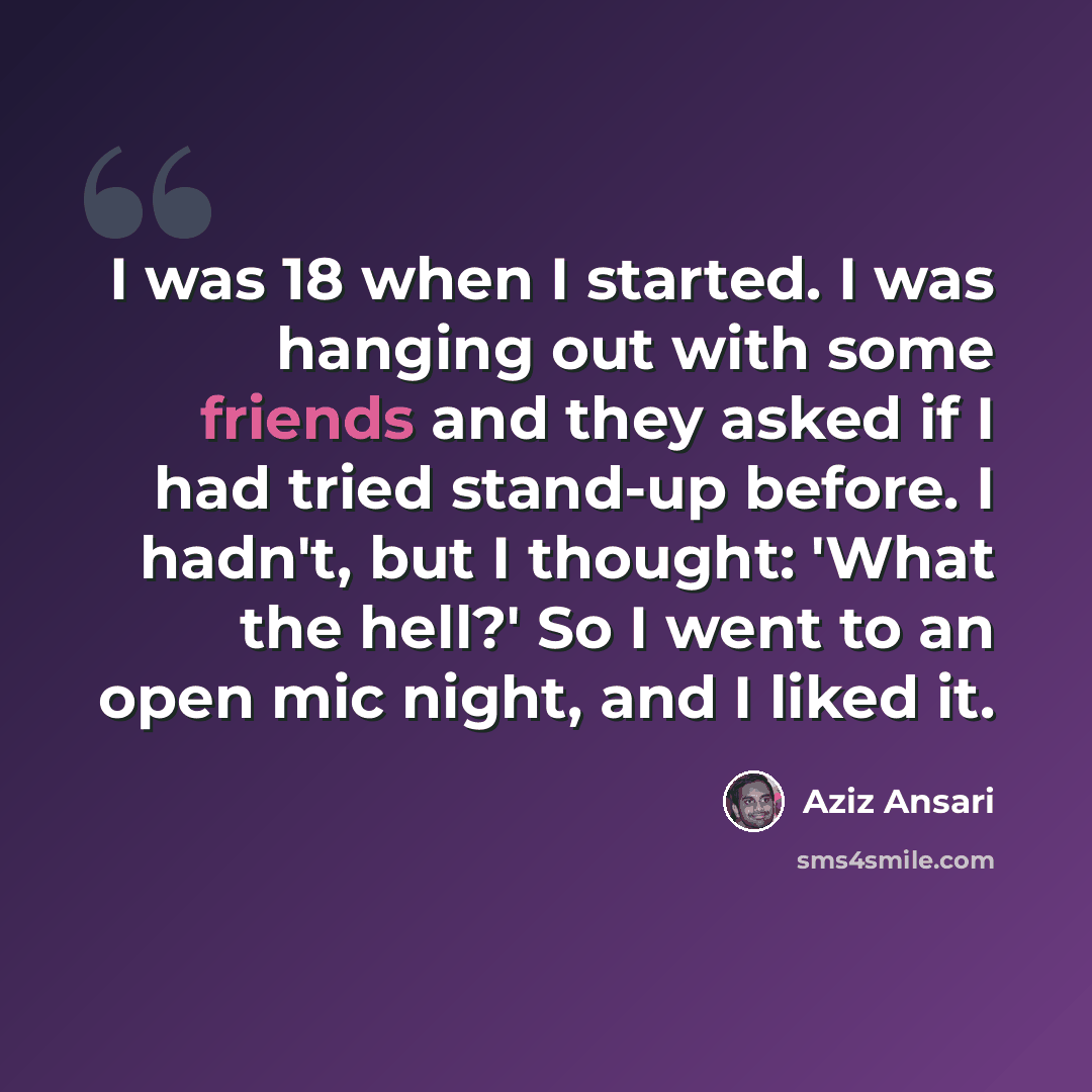 “I was 18 when I started. I was hanging out with some friends and they asked if I had tried stand-up before. I hadn't, but I thought: 'What the hell?' So I went to an open mic night, and I liked it.” quote by Aziz Ansari