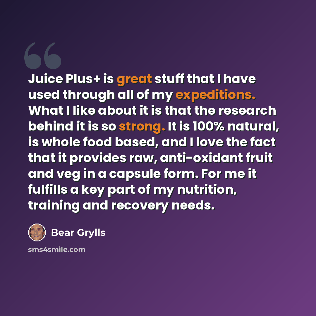 “Juice Plus+ is great stuff that I have used through all of my expeditions. What I like about it is that the research behind it is so strong. It is 100% natural, is whole food based, and I love the fact that it provides raw, anti-oxidant fruit and veg in a capsule form. For me it fulfills a key…” quote by Bear Grylls