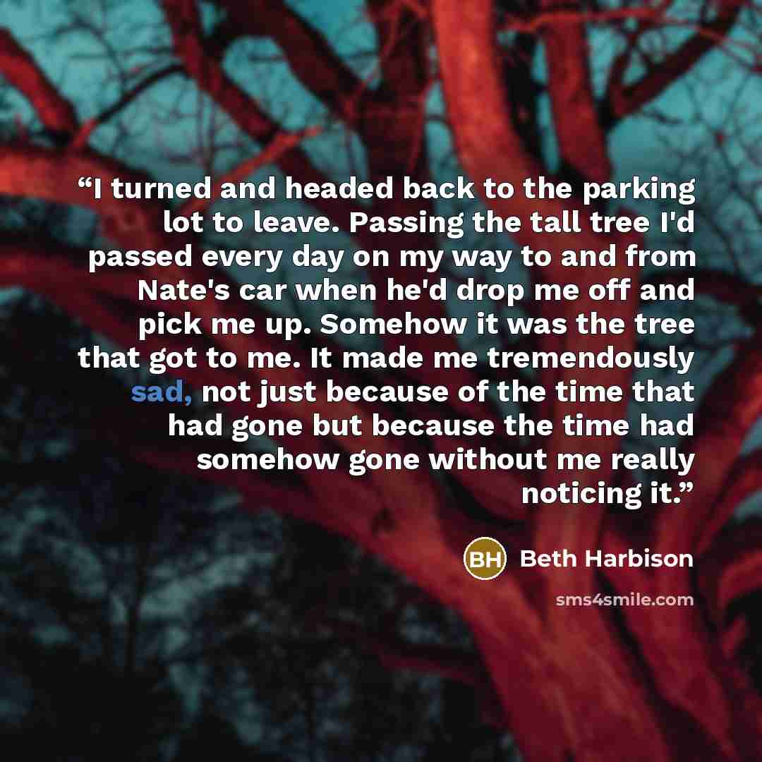 “I turned and headed back to the parking lot to leave. Passing the tall tree I'd passed every day on my way to and from Nate's car when he'd drop me off and pick me up. Somehow it was the tree that got to me. It made me tremendously sad, not just because of the time that had gone but because the…” quote by Beth Harbison