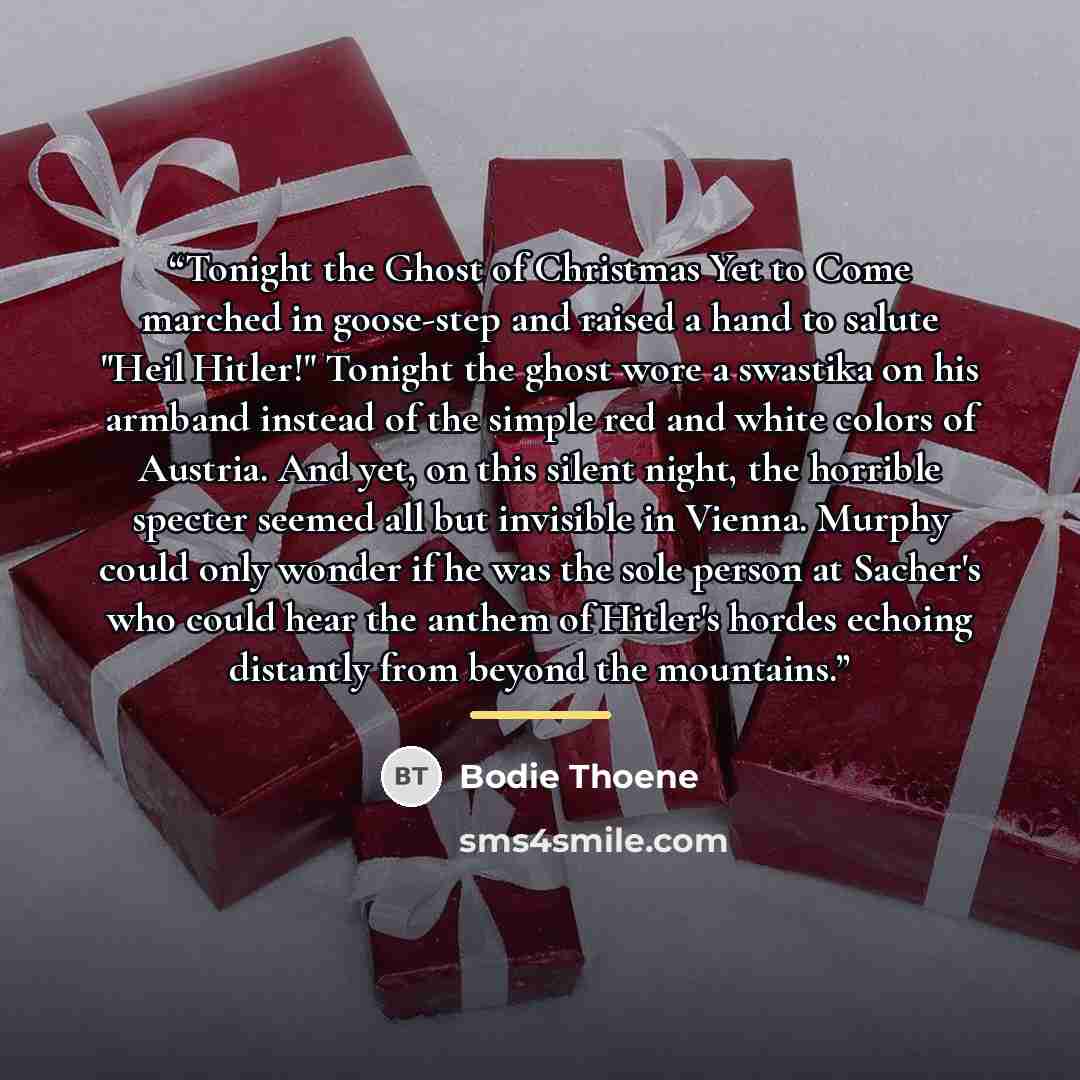 “Tonight the Ghost of Christmas Yet to Come marched in goose-step and raised a hand to salute "Heil Hitler!" Tonight the ghost wore a swastika on his armband instead of the simple red and white colors of Austria. And yet, on this silent night, the horrible specter seemed all but invisible in…” quote by Bodie Thoene
