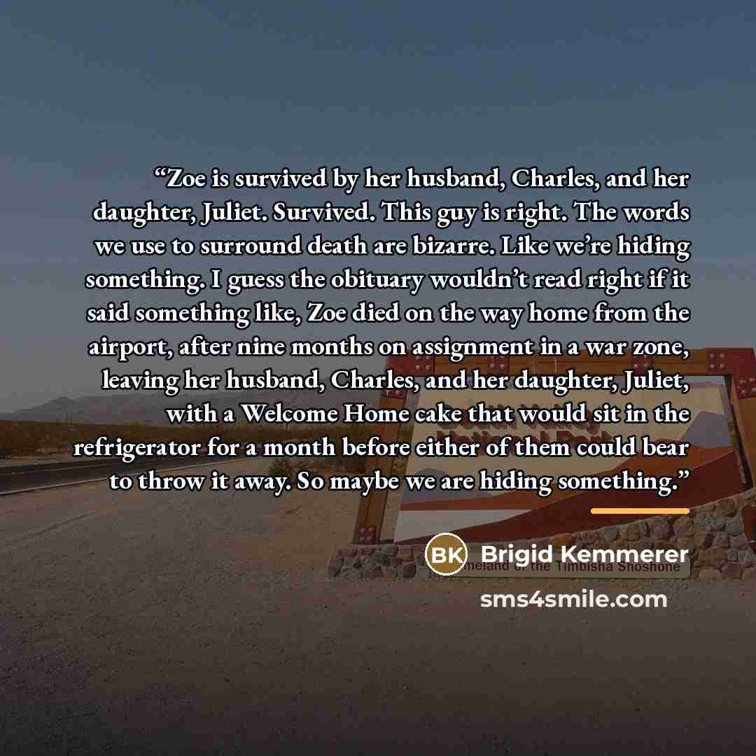 “Zoe is survived by her husband, Charles, and her daughter, Juliet. Survived. This guy is right. The words we use to surround death are bizarre. Like we’re hiding something. I guess the obituary wouldn’t read right if it said something like, Zoe died on the way home from the airport, after nine…” quote by Brigid Kemmerer