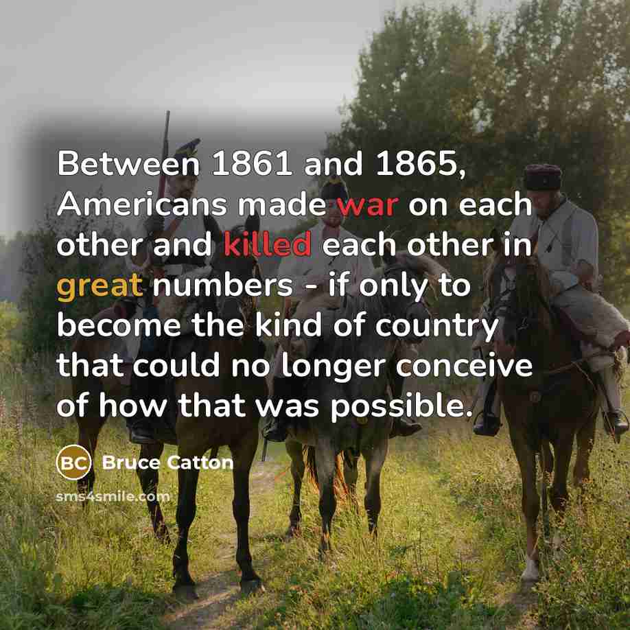 “Between 1861 and 1865, Americans made war on each other and killed each other in great numbers - if only to become the kind of country that could no longer conceive of how that was possible.” quote by Bruce Catton