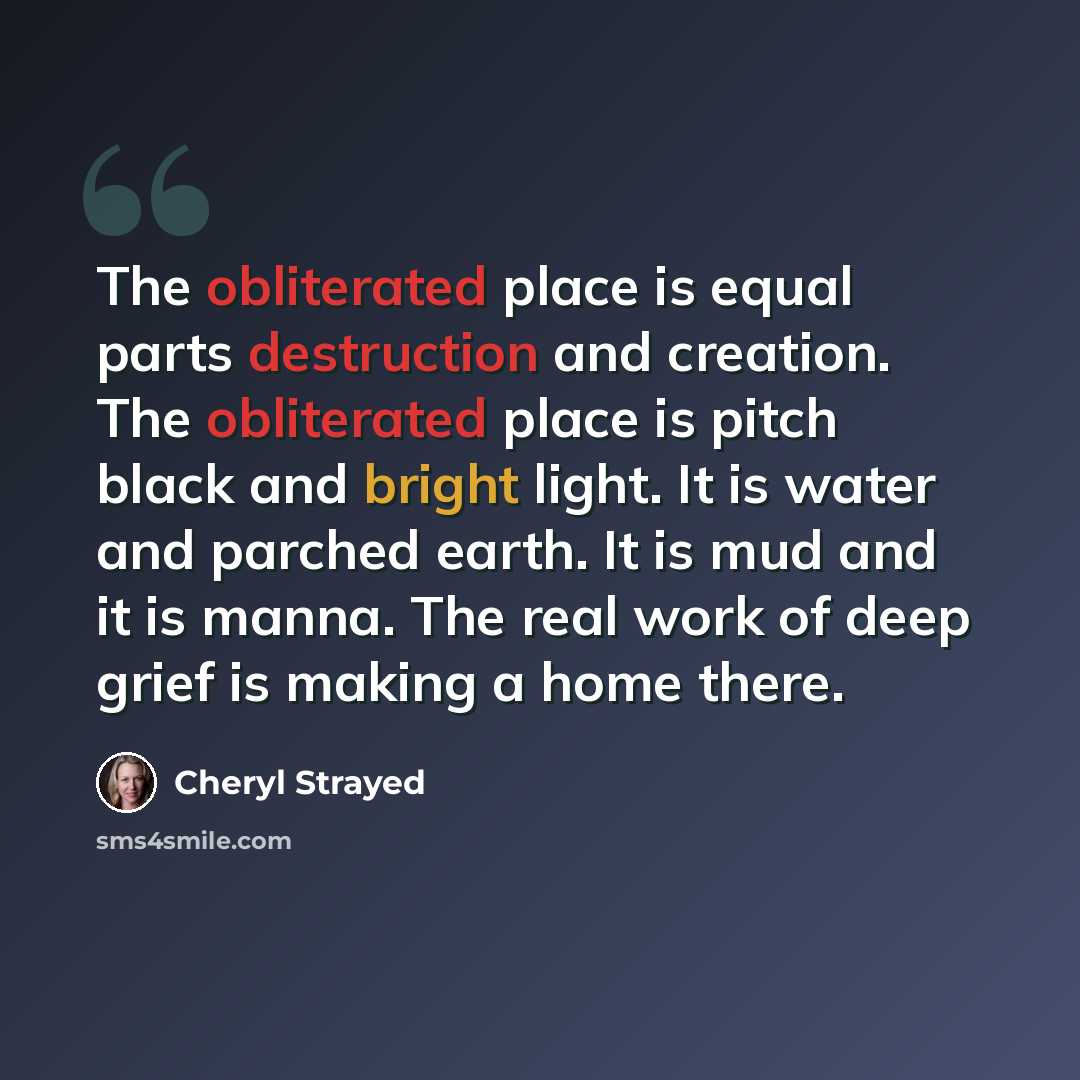 “The obliterated place is equal parts destruction and creation. The obliterated place is pitch black and bright light. It is water and parched earth. It is mud and it is manna. The real work of deep grief is making a home there.” quote by Cheryl Strayed