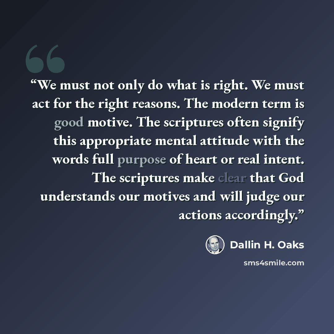 “We must not only do what is right. We must act for the right reasons. The modern term is good motive. The scriptures often signify this appropriate mental attitude with the words full purpose of heart or real intent. The scriptures make clear that God understands our motives and will judge our…” quote by Dallin H. Oaks
