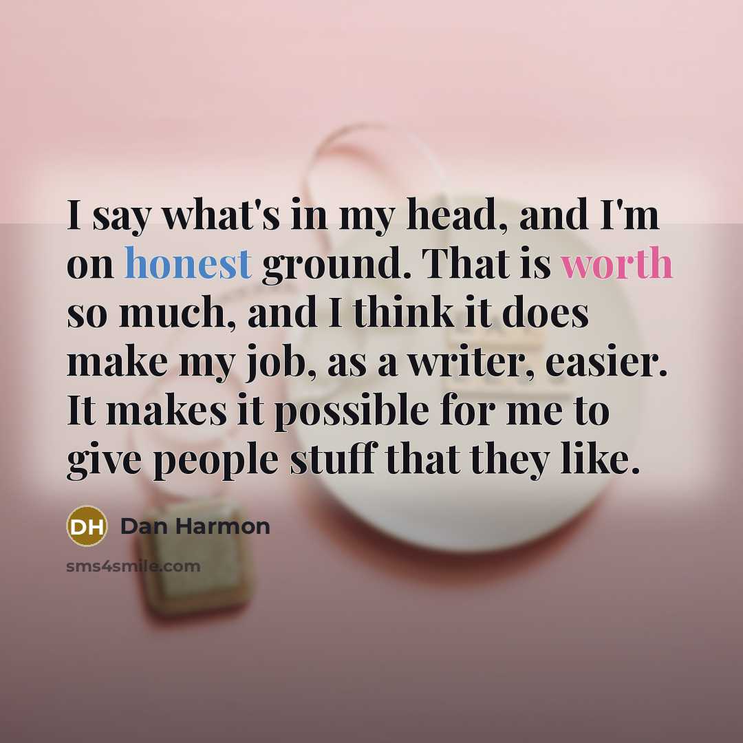 “I say what's in my head, and I'm on honest ground. That is worth so much, and I think it does make my job, as a writer, easier. It makes it possible for me to give people stuff that they like.” quote by Dan Harmon