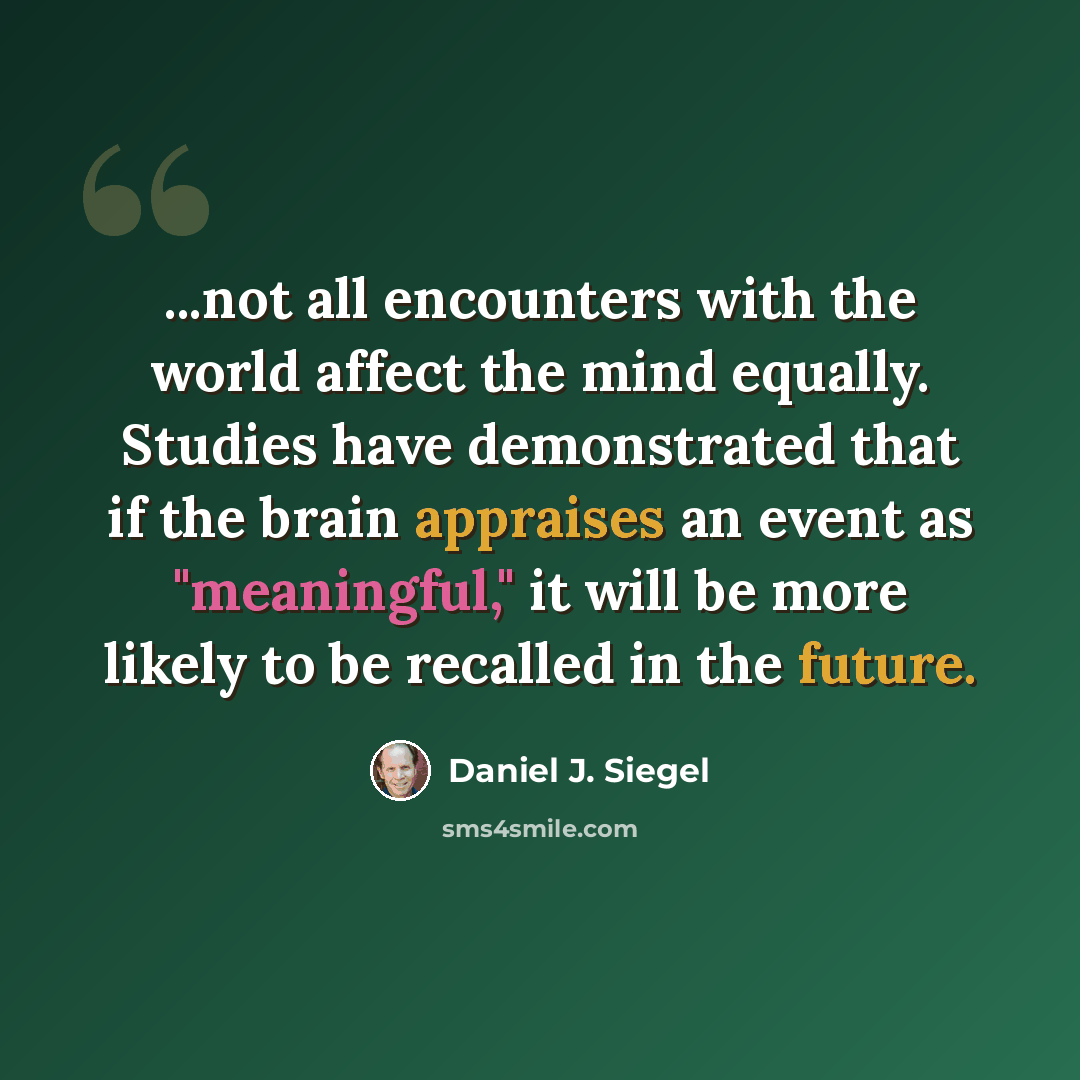 “...not all encounters with the world affect the mind equally. Studies have demonstrated that if the brain appraises an event as "meaningful," it will be more likely to be recalled in the future.” quote by Daniel J. Siegel