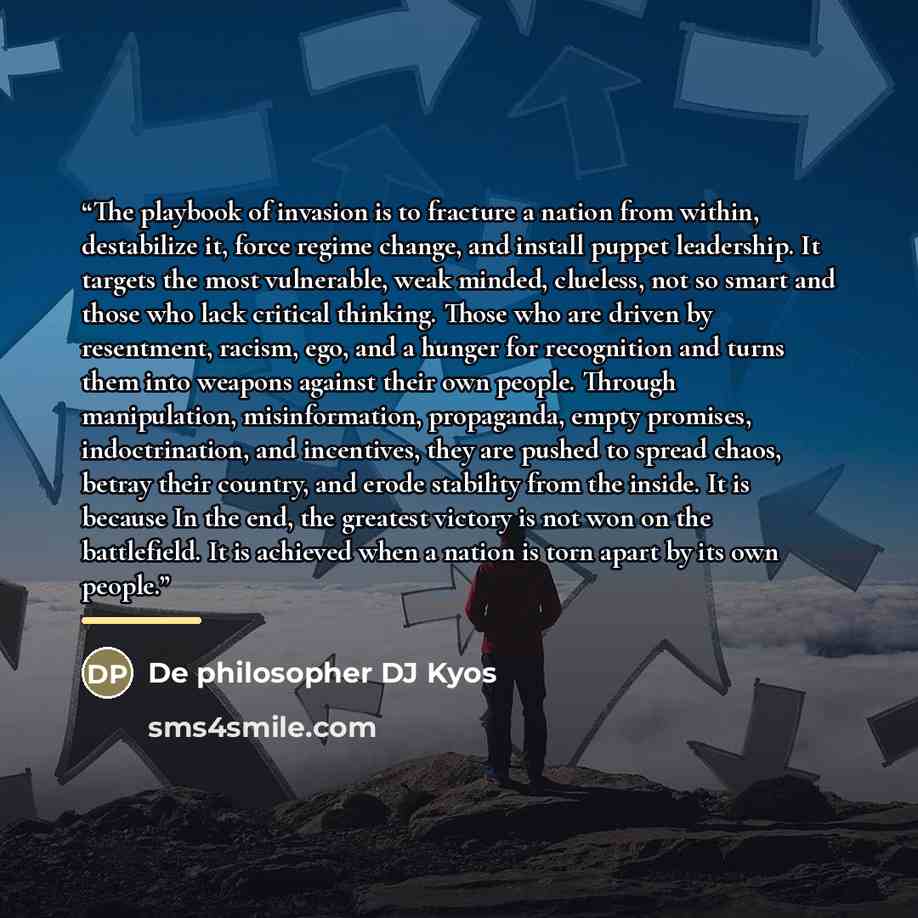 “The playbook of invasion is to fracture a nation from within, destabilize it, force regime change, and install puppet leadership. It targets the most vulnerable, weak minded, clueless, not so smart and those who lack critical thinking. Those who are driven by resentment, racism, ego, and a hunger…” quote by De philosopher DJ Kyos