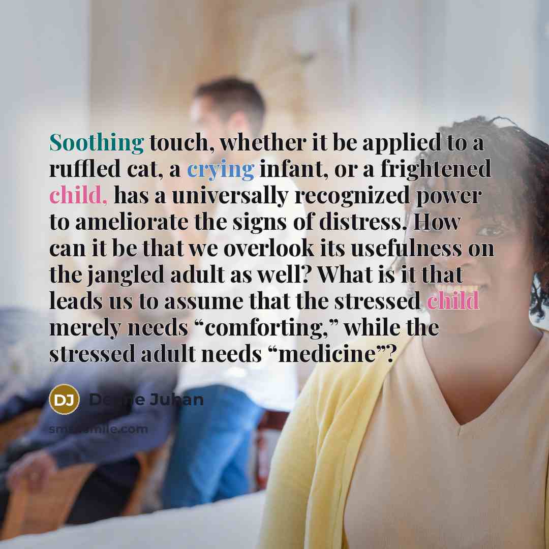 “Soothing touch, whether it be applied to a ruffled cat, a crying infant, or a frightened child, has a universally recognized power to ameliorate the signs of distress. How can it be that we overlook its usefulness on the jangled adult as well? What is it that leads us to assume that the stressed…” quote by Deane Juhan
