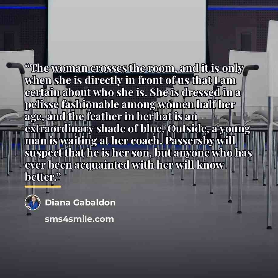 “The woman crosses the room, and it is only when she is directly in front of us that I am certain about who she is. She is dressed in a pelisse fashionable among women half her age, and the feather in her hat is an extraordinary shade of blue. Outside, a young man is waiting at her coach. Passersby…” quote by Diana Gabaldon