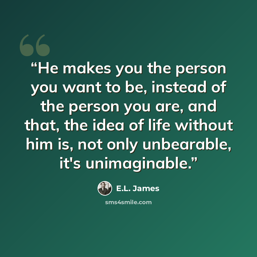 “He makes you the person you want to be, instead of the person you are, and that, the idea of life without him is, not only unbearable, it's unimaginable.” quote by E.L. James