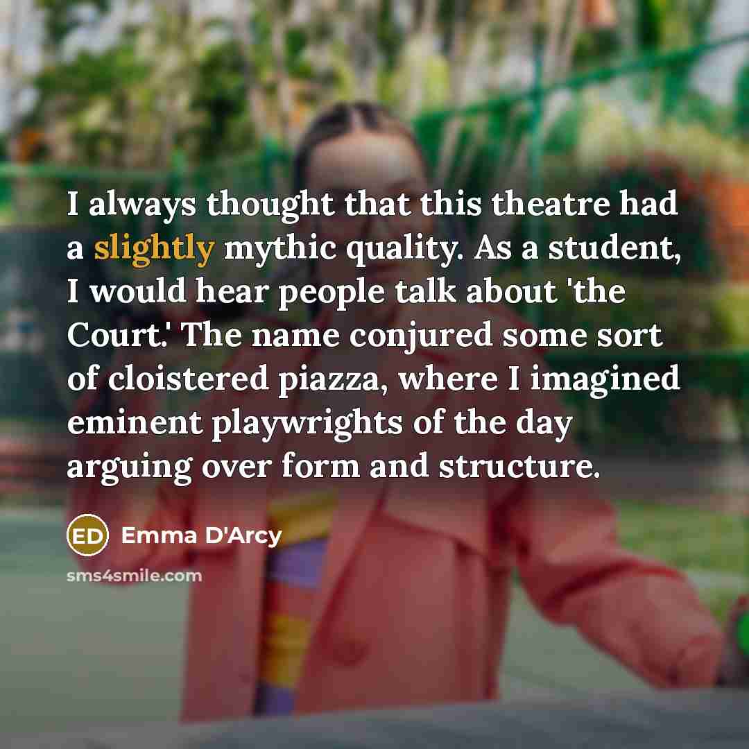 “I always thought that this theatre had a slightly mythic quality. As a student, I would hear people talk about 'the Court.' The name conjured some sort of cloistered piazza, where I imagined eminent playwrights of the day arguing over form and structure.” quote by Emma D'Arcy