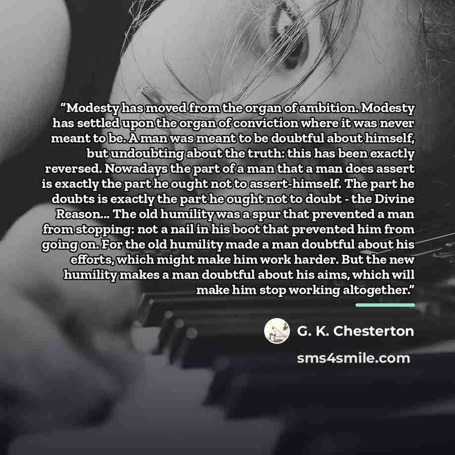 “Modesty has moved from the organ of ambition. Modesty has settled upon the organ of conviction where it was never meant to be. A man was meant to be doubtful about himself, but undoubting about the truth: this has been exactly reversed. Nowadays the part of a man that a man does assert is exactly…” quote by G. K. Chesterton