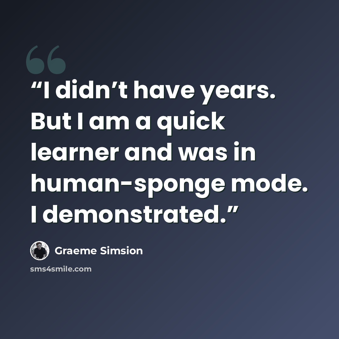 “I didn’t have years. But I am a quick learner and was in human-sponge mode. I demonstrated.” quote by Graeme Simsion