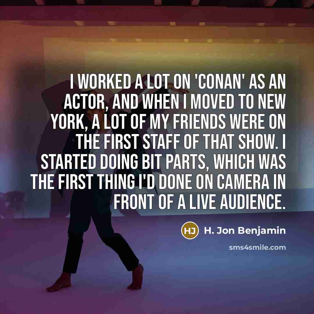 “I worked a lot on 'Conan' as an actor, and when I moved to New York, a lot of my friends were on the first staff of that show. I started doing bit parts, which was the first thing I'd done on camera in front of a live audience.” quote by H. Jon Benjamin