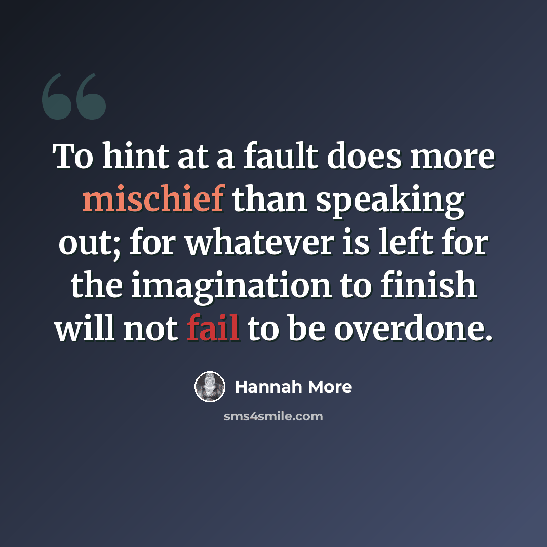“To hint at a fault does more mischief than speaking out; for whatever is left for the imagination to finish will not fail to be overdone.” quote by Hannah More