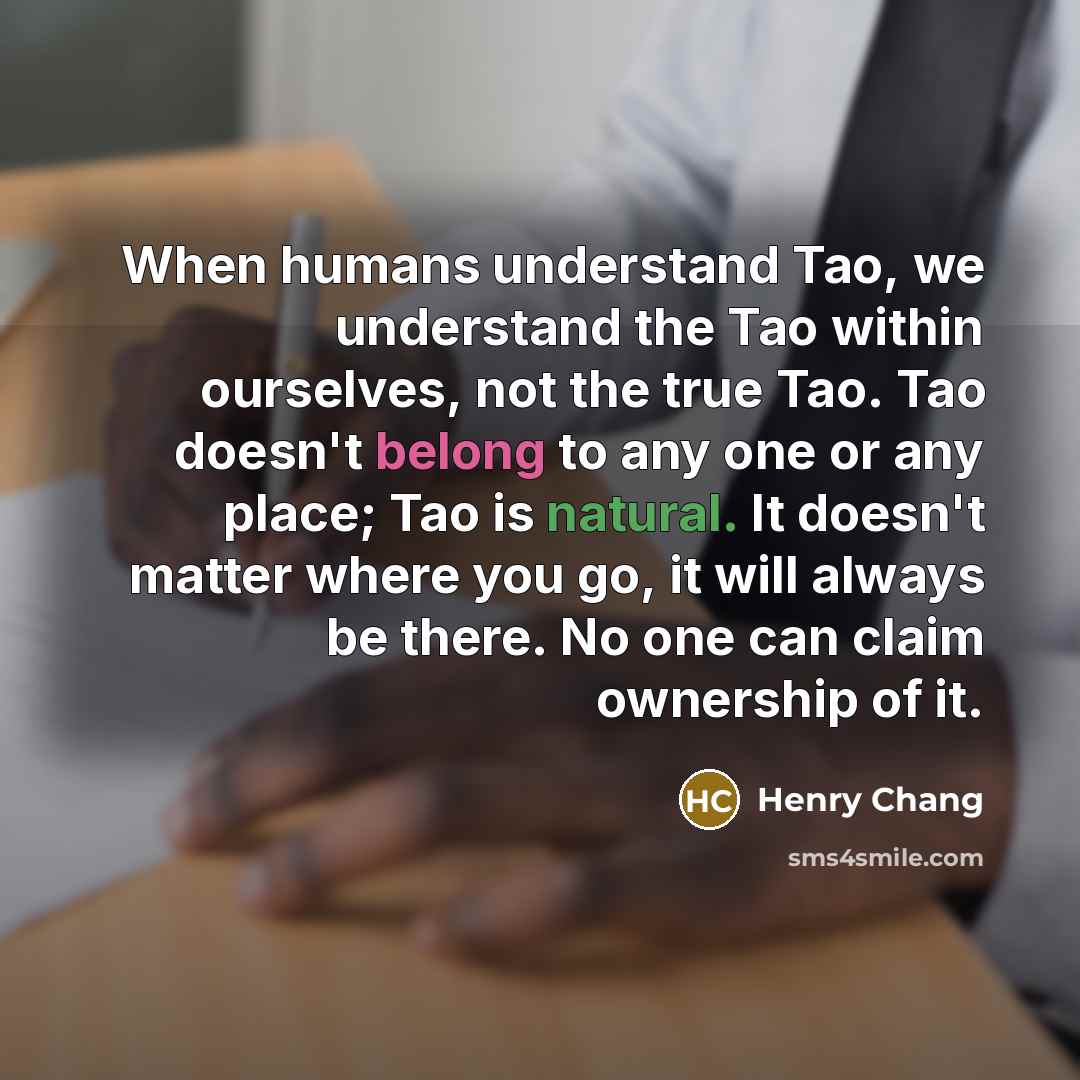 “When humans understand Tao, we understand the Tao within ourselves, not the true Tao. Tao doesn't belong to any one or any place; Tao is natural. It doesn't matter where you go, it will always be there. No one can claim ownership of it.” quote by Henry Chang