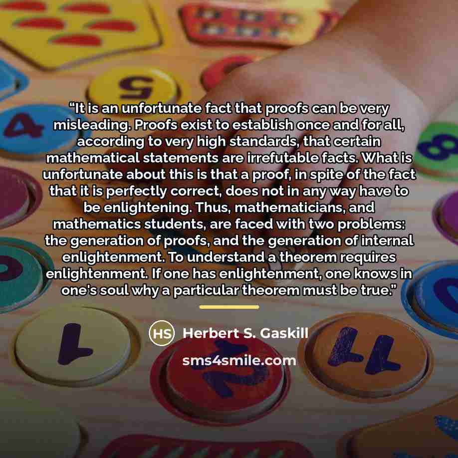 “It is an unfortunate fact that proofs can be very misleading. Proofs exist to establish once and for all, according to very high standards, that certain mathematical statements are irrefutable facts. What is unfortunate about this is that a proof, in spite of the fact that it is perfectly correct…” quote by Herbert S. Gaskill