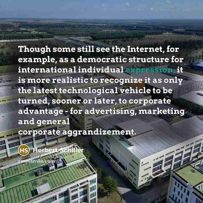 “Though some still see the Internet, for example, as a democratic structure for international individual expression, it is more realistic to recognize it as only the latest technological vehicle to be turned, sooner or later, to corporate advantage - for advertising, marketing and general corporate…” quote by Herbert Schiller