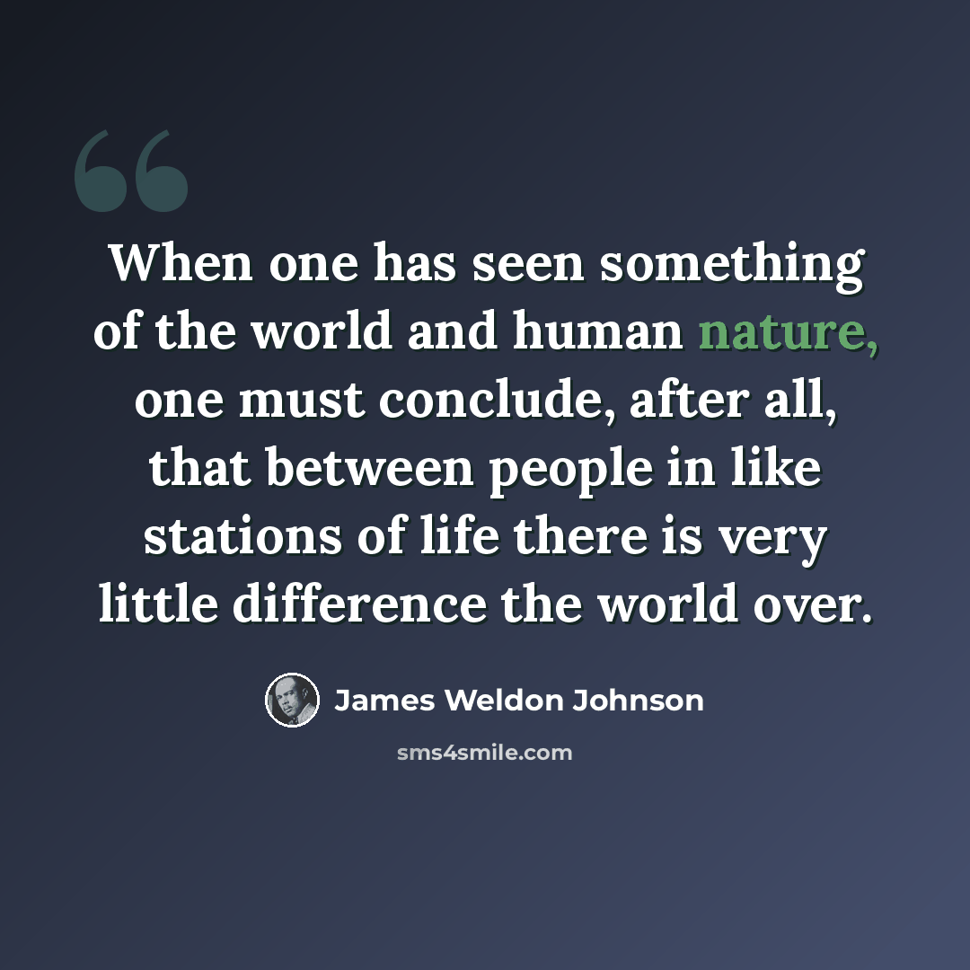 “When one has seen something of the world and human nature, one must conclude, after all, that between people in like stations of life there is very little difference the world over.” quote by James Weldon Johnson