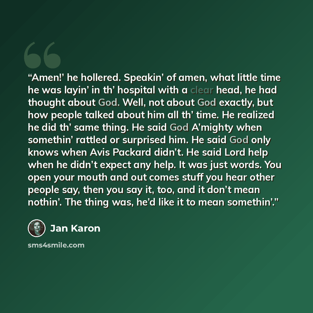 “Amen!’ he hollered. Speakin’ of amen, what little time he was layin’ in th’ hospital with a clear head, he had thought about God. Well, not about God exactly, but how people talked about him all th’ time. He realized he did th’ same thing. He said God A’mighty when somethin’ rattled or surprised…” quote by Jan Karon