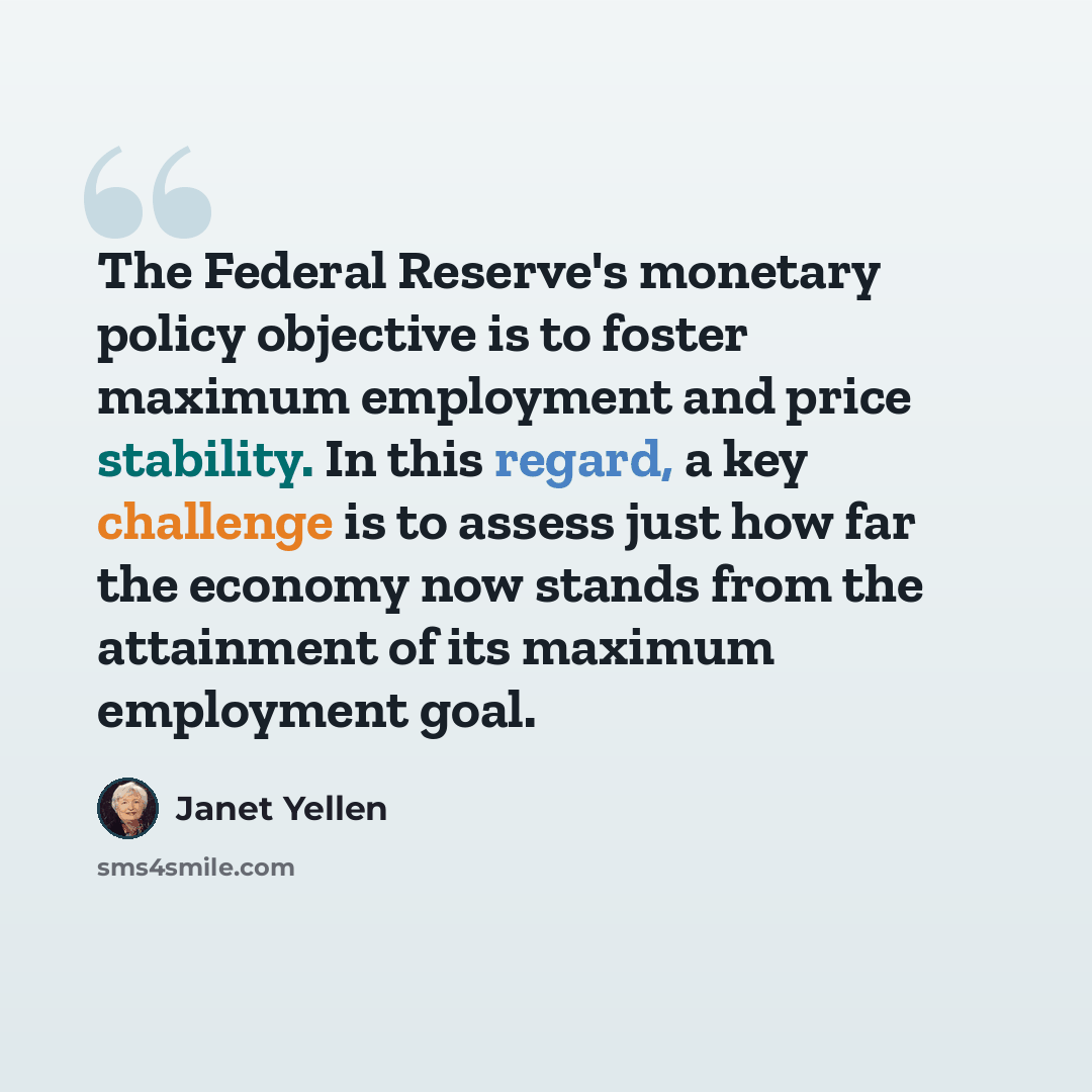 “The Federal Reserve's monetary policy objective is to foster maximum employment and price stability. In this regard, a key challenge is to assess just how far the economy now stands from the attainment of its maximum employment goal.” quote by Janet Yellen