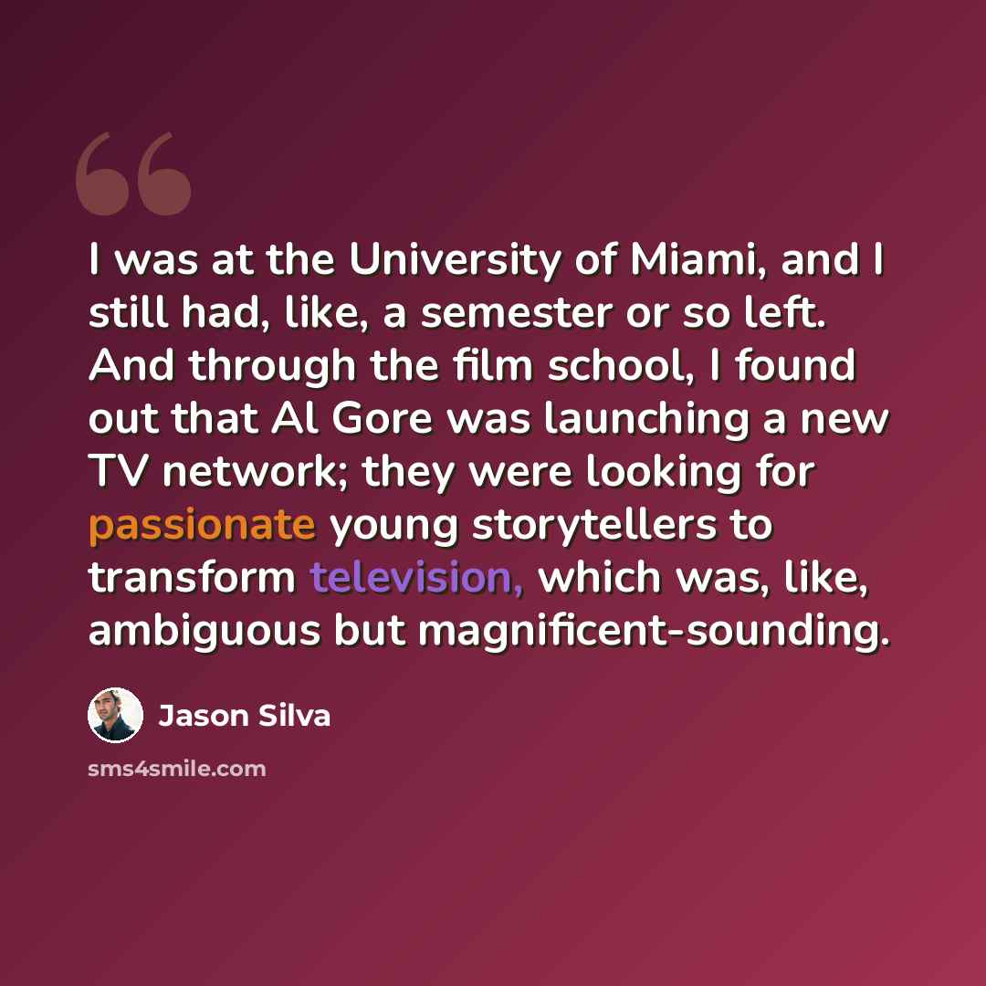 “I was at the University of Miami, and I still had, like, a semester or so left. And through the film school, I found out that Al Gore was launching a new TV network; they were looking for passionate young storytellers to transform television, which was, like, ambiguous but magnificent-sounding.” quote by Jason Silva