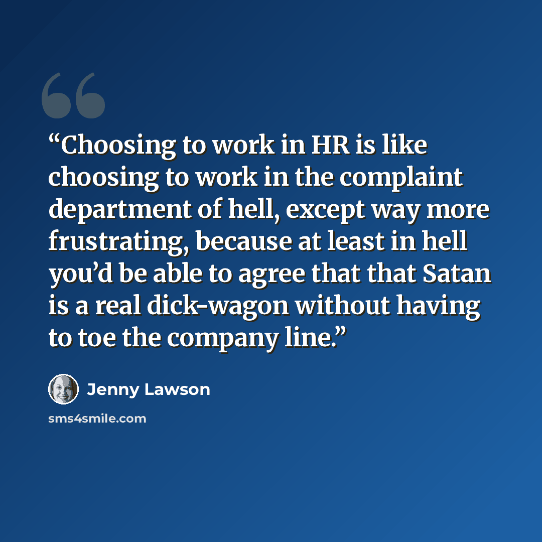 “Choosing to work in HR is like choosing to work in the complaint department of hell, except way more frustrating, because at least in hell you’d be able to agree that that Satan is a real dick-wagon without having to toe the company line.” quote by Jenny Lawson