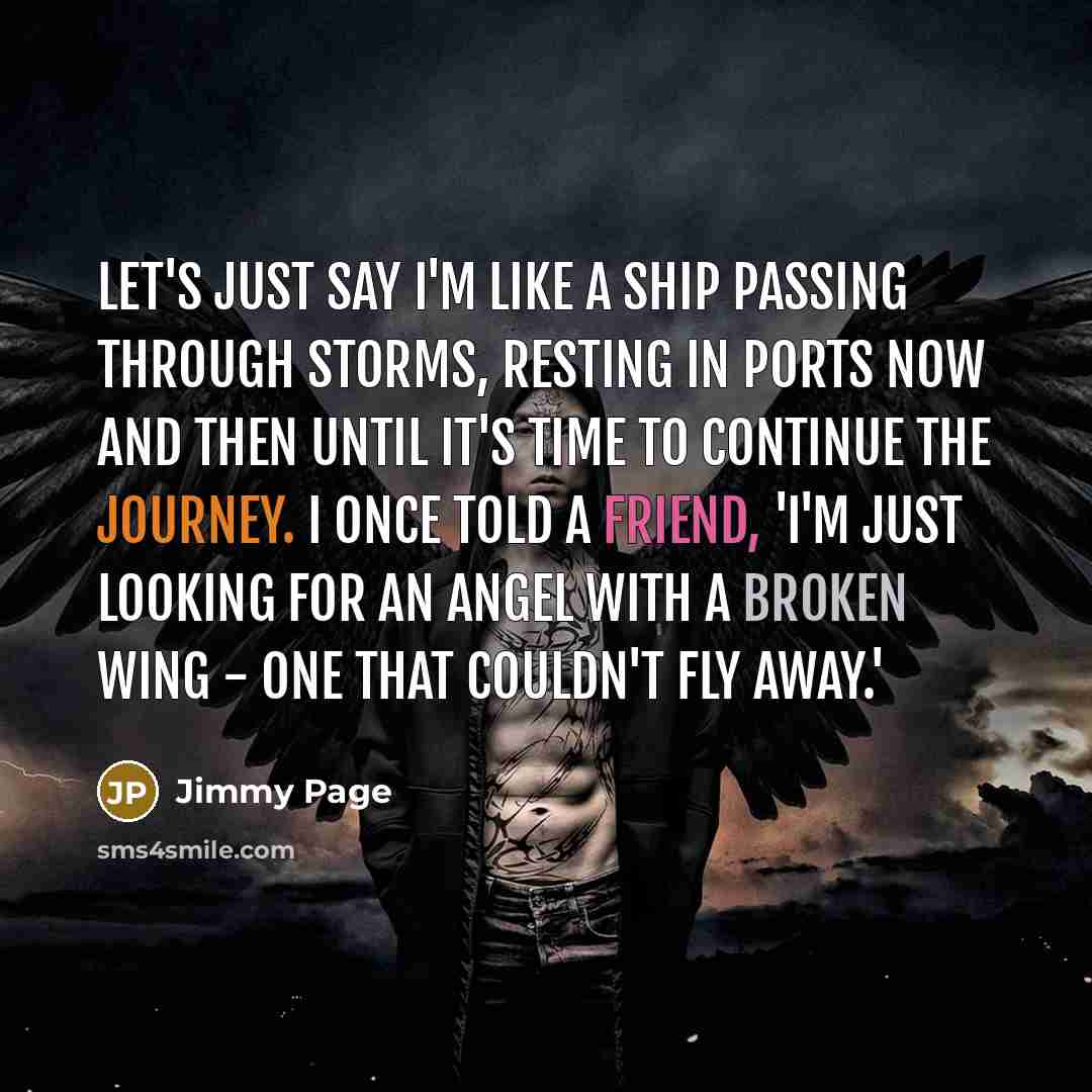 “Let's just say I'm like a ship passing through storms, resting in ports now and then until it's time to continue the journey. I once told a friend, 'I'm just looking for an angel with a broken wing - one that couldn't fly away.'” quote by Jimmy Page