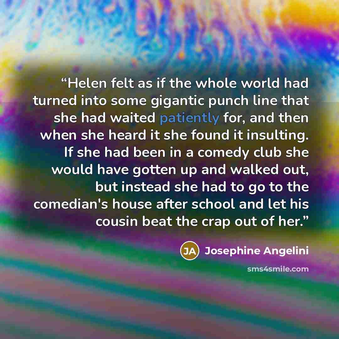 “Helen felt as if the whole world had turned into some gigantic punch line that she had waited patiently for, and then when she heard it she found it insulting. If she had been in a comedy club she would have gotten up and walked out, but instead she had to go to the comedian's house after school…” quote by Josephine Angelini